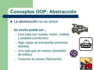 Conceptos OOP: Abstracción
 La abstracción no es única:
Un coche puede ser...
– Una cosa con ruedas, motor, volante
y pedales (conductor)
– Algo capaz de transportar personas
(taxista)
– Una caja que se mueve (simulador
de tráfico)
– Conjunto de piezas (fabricante)
 