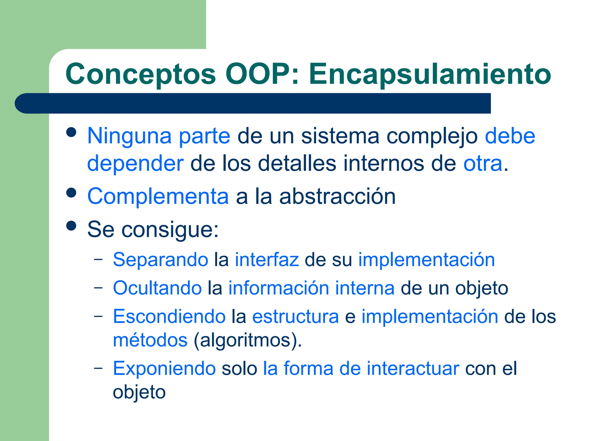 Conceptos OOP: Encapsulamiento
 Ninguna parte de un sistema complejo debe
depender de los detalles internos de otra.
 Complementa a la abstracción
 Se consigue:
– Separando la interfaz de su implementación
– Ocultando la información interna de un objeto
– Escondiendo la estructura e implementación de los
métodos (algoritmos).
– Exponiendo solo la forma de interactuar con el
objeto
 