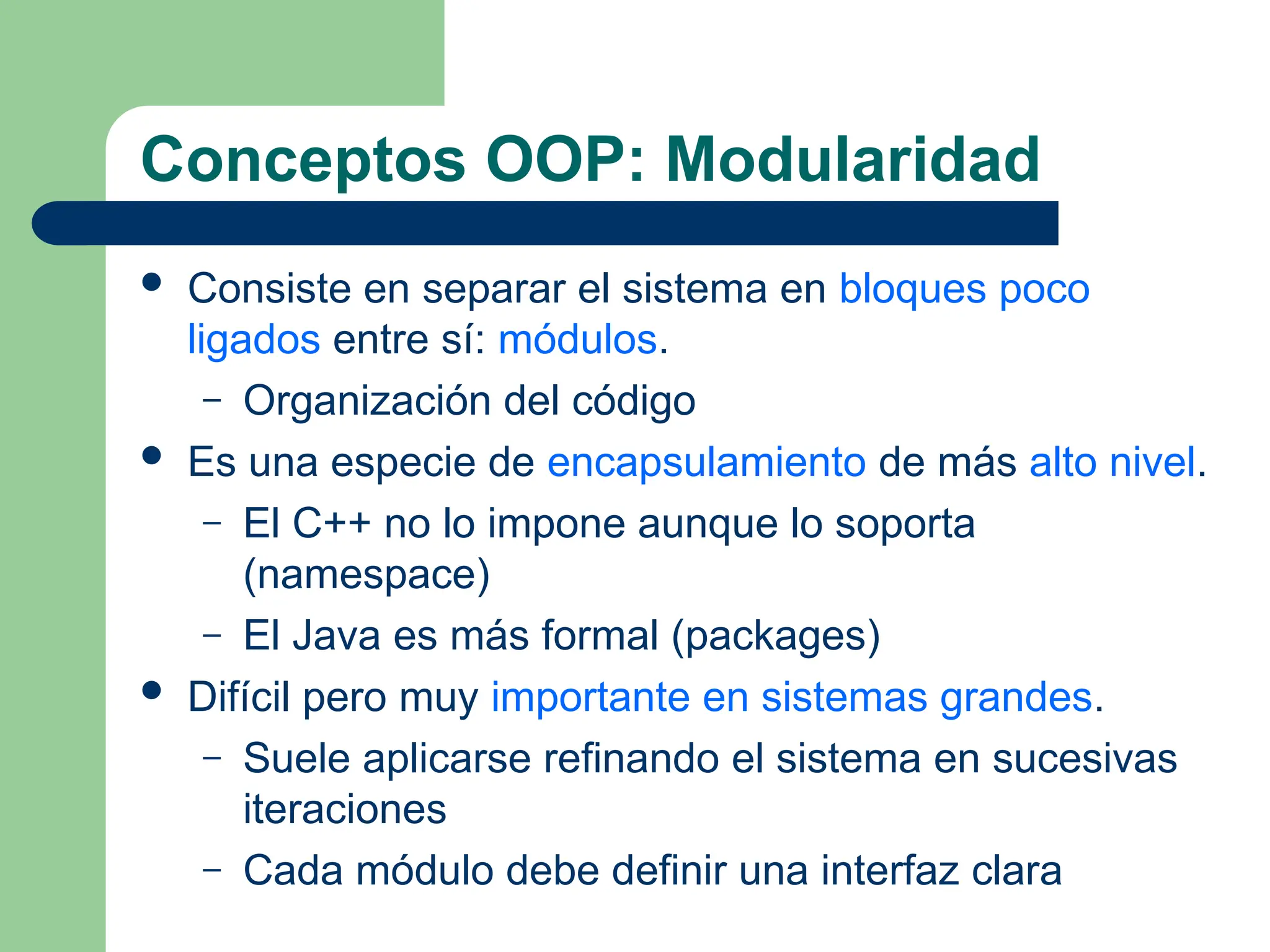 Conceptos OOP: Modularidad
 Consiste en separar el sistema en bloques poco
ligados entre sí: módulos.
– Organización del código
 Es una especie de encapsulamiento de más alto nivel.
– El C++ no lo impone aunque lo soporta
(namespace)
– El Java es más formal (packages)
 Difícil pero muy importante en sistemas grandes.
– Suele aplicarse refinando el sistema en sucesivas
iteraciones
– Cada módulo debe definir una interfaz clara
 