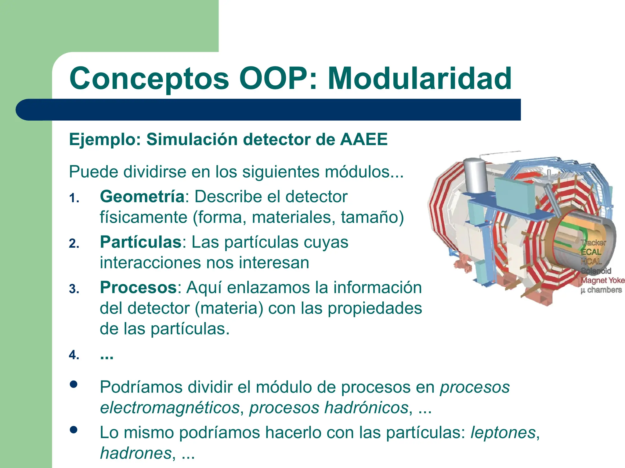 Conceptos OOP: Modularidad
Ejemplo: Simulación detector de AAEE
Puede dividirse en los siguientes módulos...
1. Geometría: Describe el detector
físicamente (forma, materiales, tamaño)
2. Partículas: Las partículas cuyas
interacciones nos interesan
3. Procesos: Aquí enlazamos la información
del detector (materia) con las propiedades
de las partículas.
4. ...
 Podríamos dividir el módulo de procesos en procesos
electromagnéticos, procesos hadrónicos, ...
 Lo mismo podríamos hacerlo con las partículas: leptones,
hadrones, ...
 