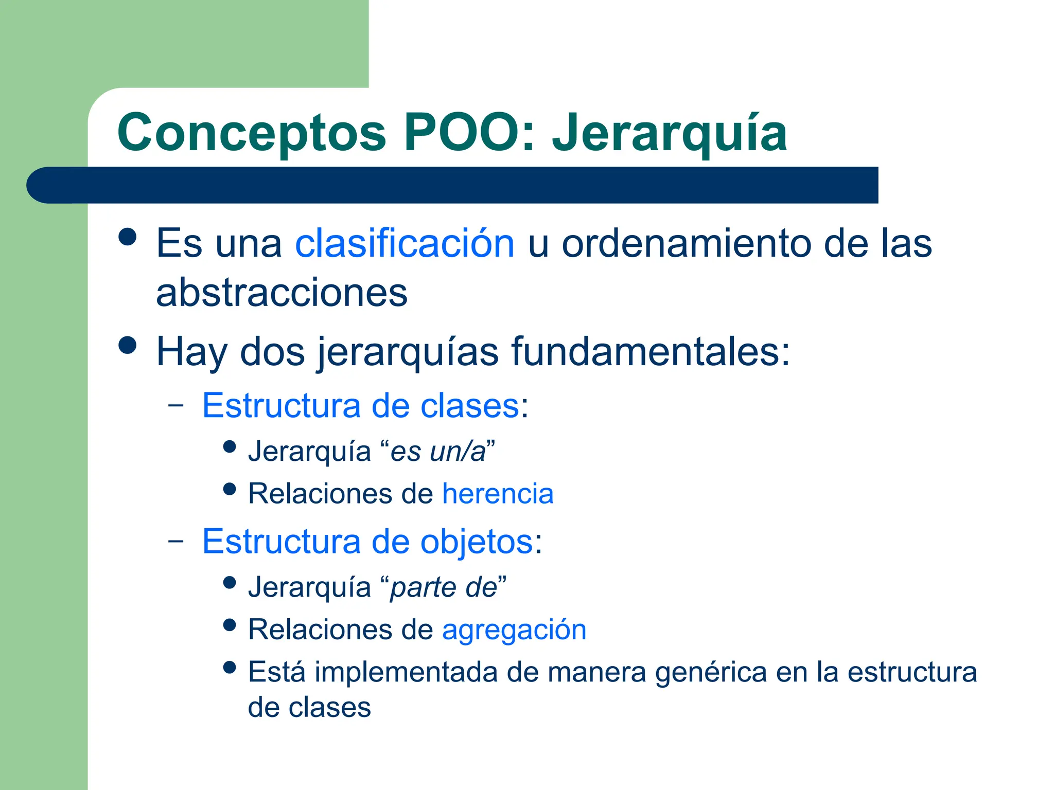 Conceptos POO: Jerarquía
 Es una clasificación u ordenamiento de las
abstracciones
 Hay dos jerarquías fundamentales:
– Estructura de clases:
 Jerarquía “es un/a”
 Relaciones de herencia
– Estructura de objetos:
 Jerarquía “parte de”
 Relaciones de agregación
 Está implementada de manera genérica en la estructura
de clases
 