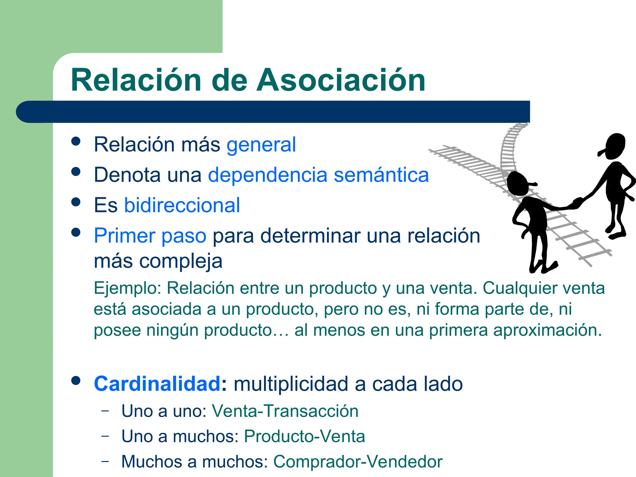 Relación de Asociación
 Relación más general
 Denota una dependencia semántica
 Es bidireccional
 Primer paso para determinar una relación
más compleja
Ejemplo: Relación entre un producto y una venta. Cualquier venta
está asociada a un producto, pero no es, ni forma parte de, ni
posee ningún producto… al menos en una primera aproximación.
 Cardinalidad: multiplicidad a cada lado
– Uno a uno: Venta-Transacción
– Uno a muchos: Producto-Venta
– Muchos a muchos: Comprador-Vendedor
 