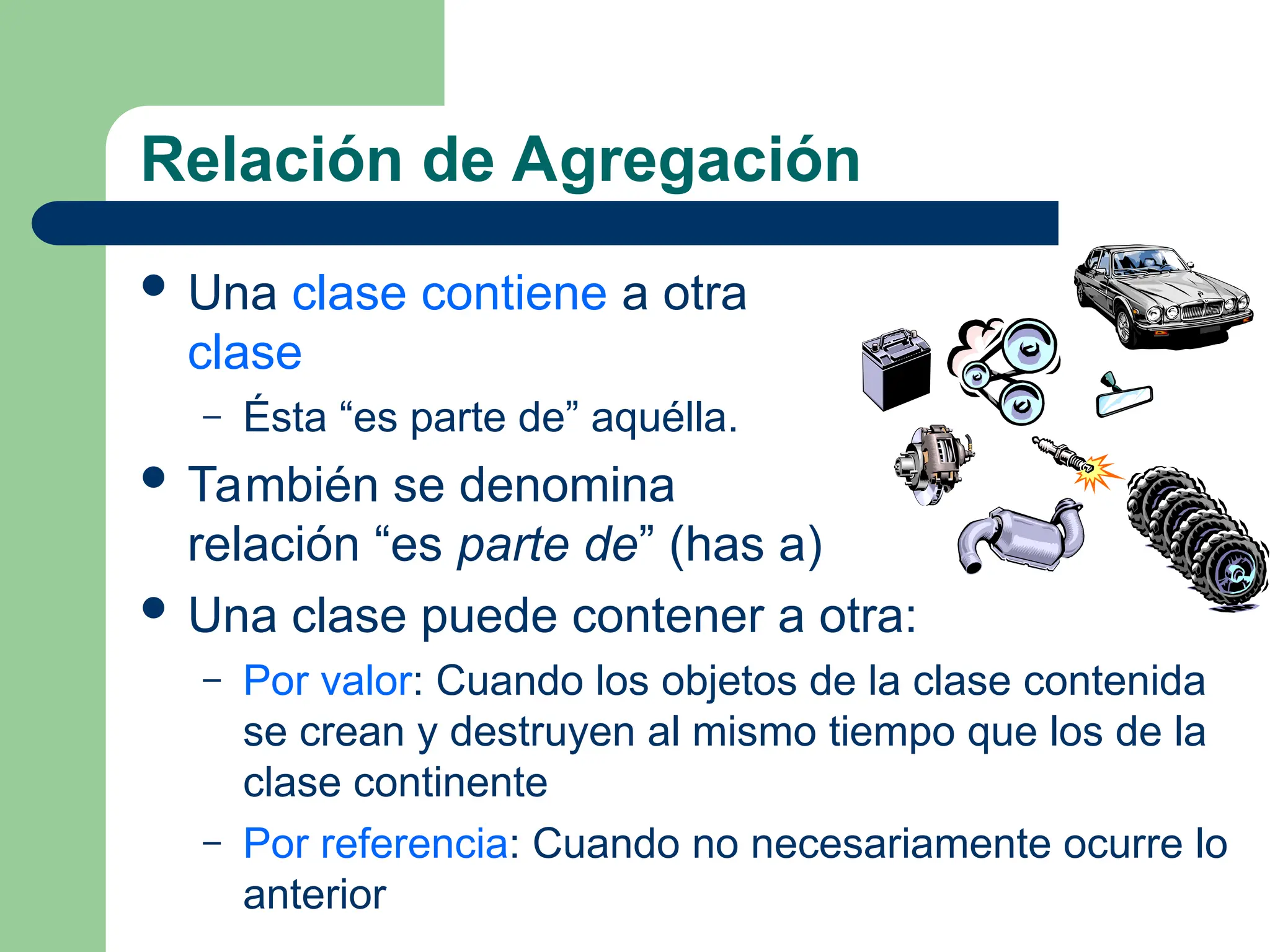 Relación de Agregación
 Una clase contiene a otra
clase
– Ésta “es parte de” aquélla.
 También se denomina
relación “es parte de” (has a)
 Una clase puede contener a otra:
– Por valor: Cuando los objetos de la clase contenida
se crean y destruyen al mismo tiempo que los de la
clase continente
– Por referencia: Cuando no necesariamente ocurre lo
anterior
 