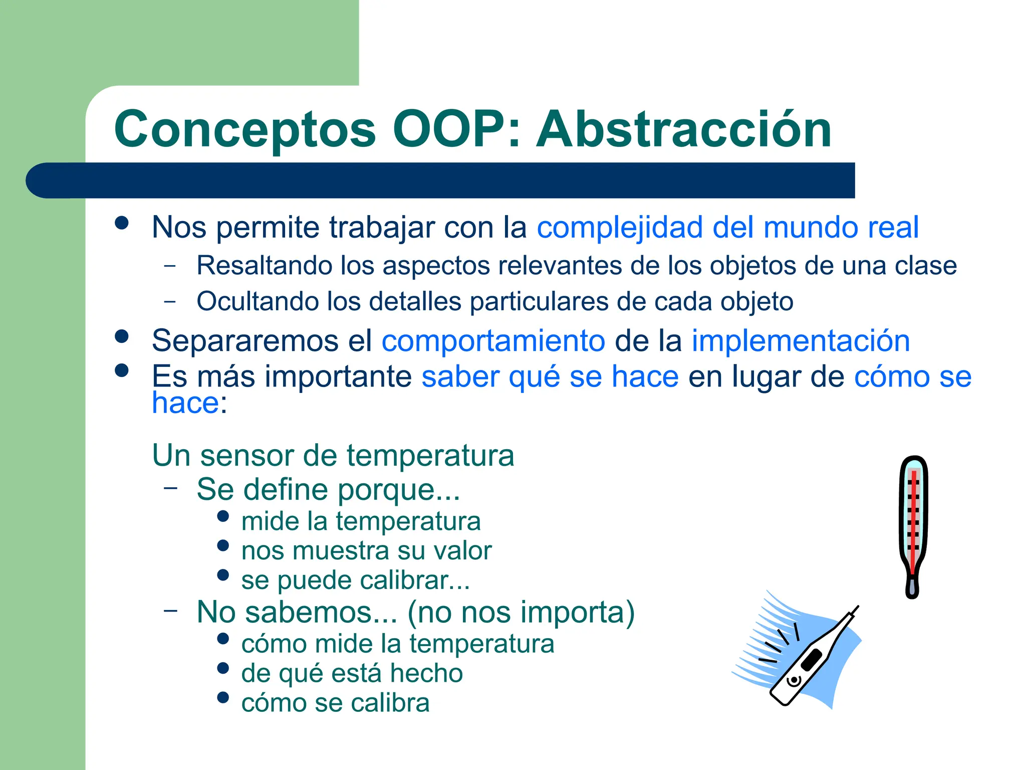 Conceptos OOP: Abstracción
 Nos permite trabajar con la complejidad del mundo real
– Resaltando los aspectos relevantes de los objetos de una clase
– Ocultando los detalles particulares de cada objeto
 Separaremos el comportamiento de la implementación
 Es más importante saber qué se hace en lugar de cómo se
hace:
Un sensor de temperatura
– Se define porque...
 mide la temperatura
 nos muestra su valor
 se puede calibrar...
– No sabemos... (no nos importa)
 cómo mide la temperatura
 de qué está hecho
 cómo se calibra
 