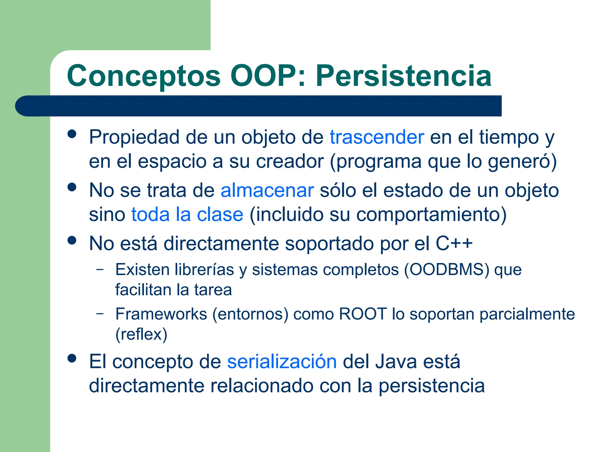 Conceptos OOP: Persistencia
 Propiedad de un objeto de trascender en el tiempo y
en el espacio a su creador (programa que lo generó)
 No se trata de almacenar sólo el estado de un objeto
sino toda la clase (incluido su comportamiento)
 No está directamente soportado por el C++
– Existen librerías y sistemas completos (OODBMS) que
facilitan la tarea
– Frameworks (entornos) como ROOT lo soportan parcialmente
(reflex)
 El concepto de serialización del Java está
directamente relacionado con la persistencia
 