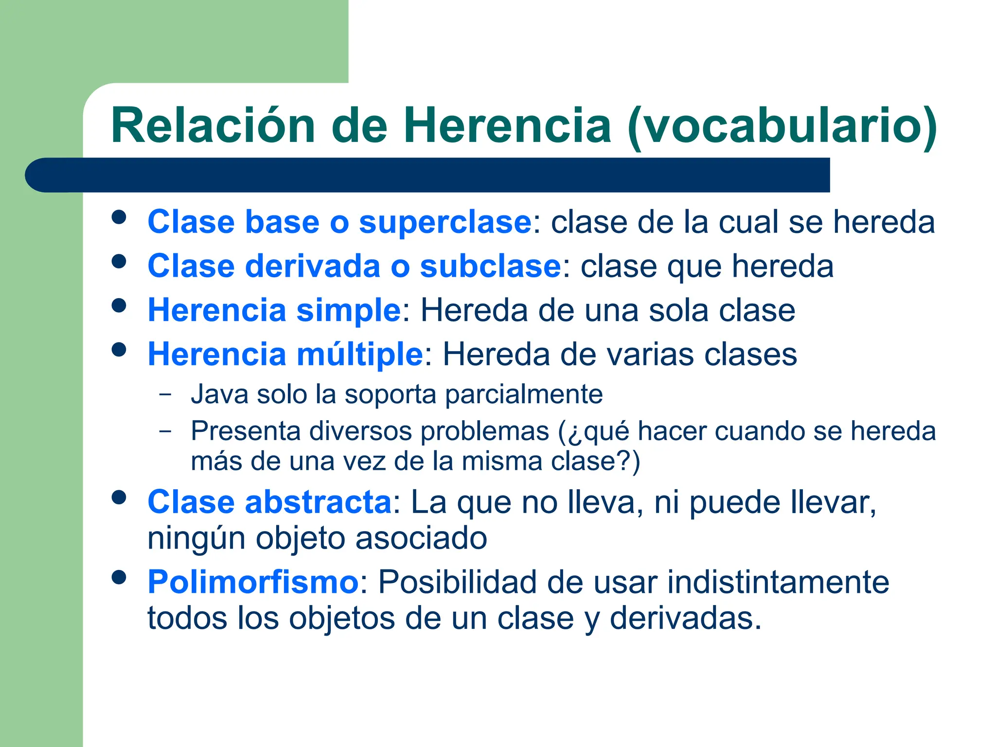 Relación de Herencia (vocabulario)
 Clase base o superclase: clase de la cual se hereda
 Clase derivada o subclase: clase que hereda
 Herencia simple: Hereda de una sola clase
 Herencia múltiple: Hereda de varias clases
– Java solo la soporta parcialmente
– Presenta diversos problemas (¿qué hacer cuando se hereda
más de una vez de la misma clase?)
 Clase abstracta: La que no lleva, ni puede llevar,
ningún objeto asociado
 Polimorfismo: Posibilidad de usar indistintamente
todos los objetos de un clase y derivadas.
 