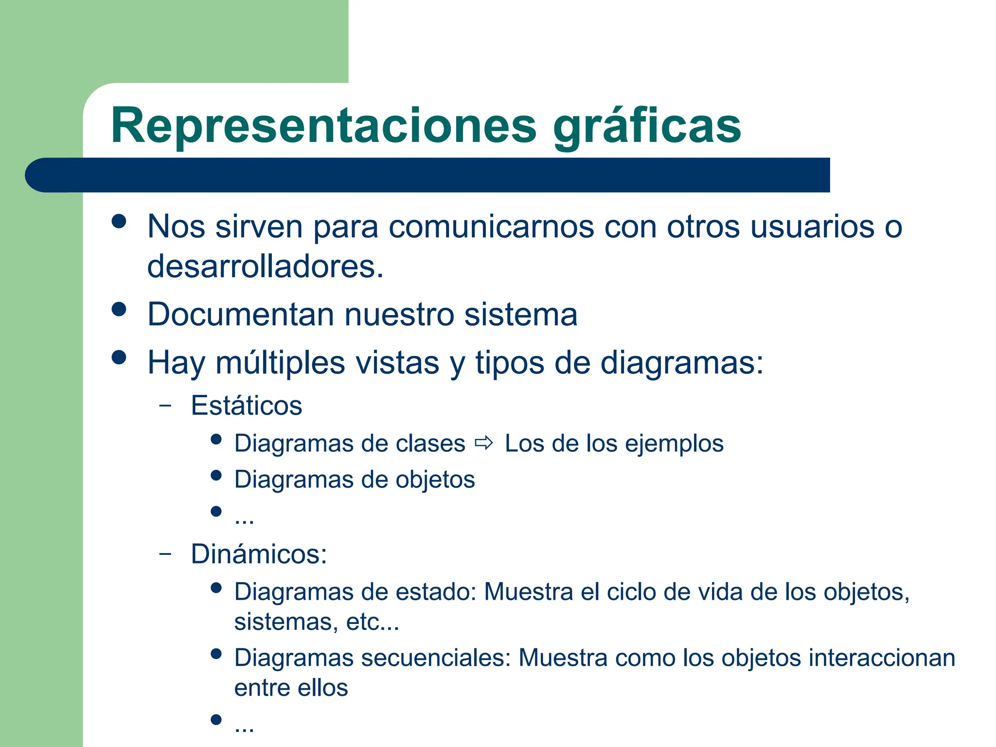 Representaciones gráficas
 Nos sirven para comunicarnos con otros usuarios o
desarrolladores.
 Documentan nuestro sistema
 Hay múltiples vistas y tipos de diagramas:
– Estáticos
 Diagramas de clases  Los de los ejemplos
 Diagramas de objetos
 ...
– Dinámicos:
 Diagramas de estado: Muestra el ciclo de vida de los objetos,
sistemas, etc...
 Diagramas secuenciales: Muestra como los objetos interaccionan
entre ellos
 ...
 