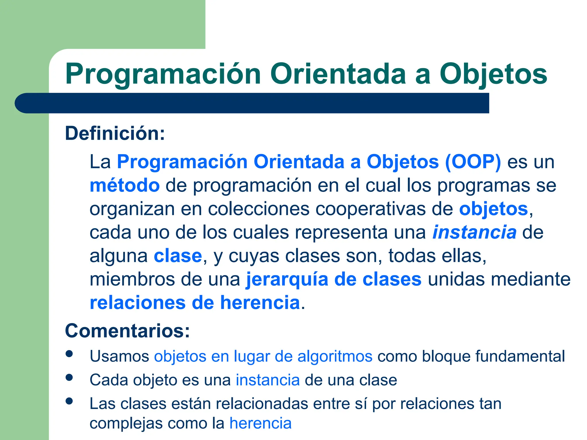 Programación Orientada a Objetos
Definición:
La Programación Orientada a Objetos (OOP) es un
método de programación en el cual los programas se
organizan en colecciones cooperativas de objetos,
cada uno de los cuales representa una instancia de
alguna clase, y cuyas clases son, todas ellas,
miembros de una jerarquía de clases unidas mediante
relaciones de herencia.
Comentarios:
 Usamos objetos en lugar de algoritmos como bloque fundamental
 Cada objeto es una instancia de una clase
 Las clases están relacionadas entre sí por relaciones tan
complejas como la herencia
 