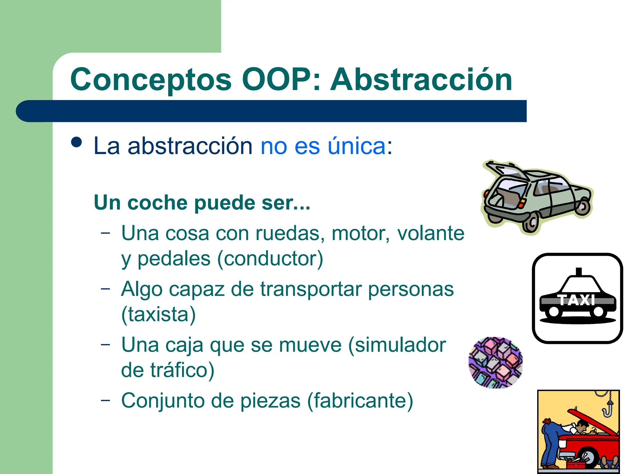 Conceptos OOP: Abstracción
 La abstracción no es única:
Un coche puede ser...
– Una cosa con ruedas, motor, volante
y pedales (conductor)
– Algo capaz de transportar personas
(taxista)
– Una caja que se mueve (simulador
de tráfico)
– Conjunto de piezas (fabricante)
 