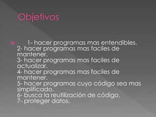  1- hacer programas mas entendibles.
2- hacer programas mas faciles de
mantener.
3- hacer programas mas faciles de
actualizar.
4- hacer programas mas faciles de
mantener.
5- hacer programas cuyo código sea mas
simplificado.
6- busca la reutilización de código.
7- proteger datos.
 