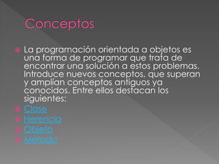  La programación orientada a objetos es
una forma de programar que trata de
encontrar una solución a estos problemas.
Introduce nuevos conceptos, que superan
y amplían conceptos antiguos ya
conocidos. Entre ellos destacan los
siguientes:
 Clase
 Herencia
 Objeto
 Método
 