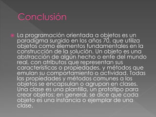  La programación orientada a objetos es un
paradigma surgido en los años 70, que utiliza
objetos como elementos fundamentales en la
construcción de la solución. Un objeto es una
abstracción de algún hecho o ente del mundo
real, con atributos que representan sus
características o propiedades, y métodos que
emulan su comportamiento o actividad. Todas
las propiedades y métodos comunes a los
objetos se encapsulan o agrupan en clases.
Una clase es una plantilla, un prototipo para
crear objetos; en general, se dice que cada
objeto es una instancia o ejemplar de una
clase.
 