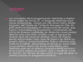  Los conceptos de la programación orientada a objetos
tienen origen en Simula 67, un lenguaje diseñado para
hacer simulaciones, creado por Ole-Johan Dahl y Kristen
Nygaard, del Centro de Cómputo Noruego en Oslo. En
este centro se trabajaba en simulaciones de naves, que
fueron confundidas por la explosión combinatoria de
cómo las diversas cualidades de diferentes naves podían
afectar unas a las otras. La idea surgió al agrupar los
diversos tipos de naves en diversas clases de objetos,
siendo responsable cada clase de objetos de definir sus
propios datos y comportamientos. Fueron refinados más
tarde en Smalltalk, desarrollado en Simula en Xerox PARC
(cuya primera versión fue escrita sobre Basic) pero
diseñado para ser un sistema completamente dinámico
en el cual los objetos se podrían crear y modificar "sobre
la marcha" (en tiempo de ejecución) en lugar de tener un
sistema basado en programas estáticos.
 