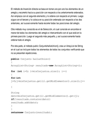 El método de Inserción directa se basa en tomar uno por uno los elementos de un
arreglo y recorrerlo hacia su posición con respecto a los anteriormente ordenados.
Así empieza con el segundo elemento y lo ordena con respecto al primero. Luego
sigue con el tercero y lo coloca en su posición ordenada con respecto a los dos
anteriores, así sucesivamente hasta recorrer todas las posiciones del arreglo.
Otro método muy conocido es el de Selección, el cual consiste en encontrar el
menor de todos los elementos del arreglo e intercambiarlo con el que está en la
primera posición. Luego el segundo más pequeño, y así sucesivamente hasta
ordenar todo el arreglo.
Por otra parte, el método public ConjuntohallarUnion(), crea un ArrayList de String
en el cual se incluyen todos los elementos de todos los conjuntos verificando que
no se presenten repeticiones.
public Conjunto hallarUnion()
{
ArrayList<String> resultado=new ArrayList<String>();
for (int i=0; i<misConjuntos.size(); i++)
{
for(int
j=0;j<misConjuntos.get(i).getMisElementos().size();j++
{
String
dato=misConjuntos.get(i).getMisElementos().get(j);
if(!resultado.contains(dato))
resultado.add(dato);
}
}
returnnew Conjunto(resultado);
 