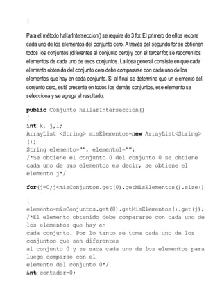}
Para el método hallarInterseccion() se require de 3 for. El primero de ellos recorre
cada uno de los elementos del conjunto cero. Através del segundo for se obtienen
todos los conjuntos (diferentes al conjunto cero) y con el tercer for, se recorren los
elementos de cada uno de esos conjuntos. La idea general consiste en que cada
elemento obtenido del conjunto cero debe compararse con cada uno de los
elementos que hay en cada conjunto. Si al final se determina que un elemento del
conjunto cero, está presente en todos los demás conjuntos, ese elemento se
selecciona y se agrega al resultado.
public Conjunto hallarInterseccion()
{
int k, j,l;
ArrayList <String> misElementos=new ArrayList<String>
();
String elemento="", elemento1="";
/*Se obtiene el conjunto 0 del conjunto 0 se obtiene
cada uno de sus elementos es decir, se obtiene el
elemento j*/
for(j=0;j<misConjuntos.get(0).getMisElementos().size()
{
elemento=misConjuntos.get(0).getMisElementos().get(j);
/*El elemento obtenido debe compararse con cada uno de
los elementos que hay en
cada conjunto. Por lo tanto se toma cada uno de los
conjuntos que son diferentes
al conjunto 0 y se saca cada uno de los elementos para
luego comparse con el
elemento del conjunto 0*/
int contador=0;
 