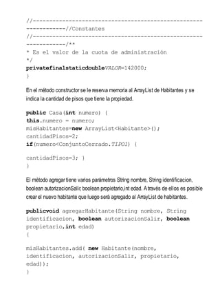 //----------------------------------------------------
------------//Constantes
//----------------------------------------------------
------------/**
* Es el valor de la cuota de administración
*/
privatefinalstaticdoubleVALOR=142000;
}
En el método constructor se le reserva memoria al ArrayList de Habitantes y se
indica la cantidad de pisos que tiene la propiedad.
public Casa(int numero) {
this.numero = numero;
misHabitantes=new ArrayList<Habitante>();
cantidadPisos=2;
if(numero<ConjuntoCerrado.TIPO1) {
cantidadPisos=3; }
}
El método agregar tiene varios parámetros String nombre, String identificacion,
boolean autorizacionSalir, boolean propietario,int edad. Através de ellos es posible
crear el nuevo habitante que luego será agregado al ArrayList de habitantes.
publicvoid agregarHabitante(String nombre, String
identificacion, boolean autorizacionSalir, boolean
propietario,int edad)
{
misHabitantes.add( new Habitante(nombre,
identificacion, autorizacionSalir, propietario,
edad));
}
 