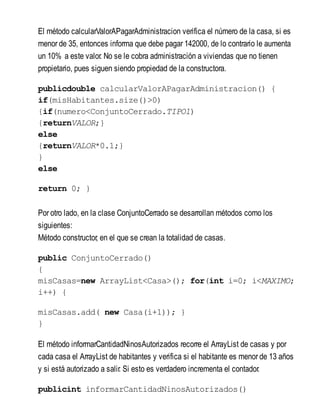 El método calcularValorAPagarAdministracion verifica el número de la casa, si es
menor de 35, entonces informa que debe pagar 142000, de lo contrario le aumenta
un 10% a este valor. No se le cobra administración a viviendas que no tienen
propietario, pues siguen siendo propiedad de la constructora.
publicdouble calcularValorAPagarAdministracion() {
if(misHabitantes.size()>0)
{if(numero<ConjuntoCerrado.TIPO1)
{returnVALOR;}
else
{returnVALOR*0.1;}
}
else
return 0; }
Por otro lado, en la clase ConjuntoCerrado se desarrollan métodos como los
siguientes:
Método constructor, en el que se crean la totalidad de casas.
public ConjuntoCerrado()
{
misCasas=new ArrayList<Casa>(); for(int i=0; i<MAXIMO;
i++) {
misCasas.add( new Casa(i+1)); }
}
El método informarCantidadNinosAutorizados recorre el ArrayList de casas y por
cada casa el ArrayList de habitantes y verifica si el habitante es menor de 13 años
y si está autorizado a salir. Si esto es verdadero incrementa el contador.
publicint informarCantidadNinosAutorizados()
 