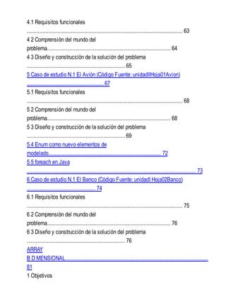 4.1 Requisitos funcionales
.................................................................................................................... 63
4 2 Comprensión del mundo del
problema............................................................................................ 64
4 3 Diseño y construcción de la solución del problema
......................................................................... 65
5 Caso de estudio N.1 El Avión (Código Fuente: unidadIIHoja01Avion)
......................................................... 67
5.1 Requisitos funcionales
.................................................................................................................... 68
5 2 Comprensión del mundo del
problema............................................................................................ 68
5 3 Diseño y construcción de la solución del problema
......................................................................... 69
5.4 Enum como nuevo elementos de
modelado.................................................................................... 72
5 5 foreach en Java
.............................................................................................................................. 73
6 Caso de estudio N.1 El Banco (Código Fuente: unidadI Hoja02Banco)
................................................... 74
6.1 Requisitos funcionales
.................................................................................................................... 75
6 2 Comprensión del mundo del
problema............................................................................................ 76
6 3 Diseño y construcción de la solución del problema
......................................................................... 76
ARRAY
B D MENSIONAL...........................................................................................................
81
1 Objetivos
 