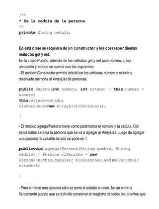 /**
* Es la cedula de la persona
*/
private String cedula;
}
En esta clase se requiere de un constructor y los correspondientes
métodos get y set.
En la clase Puesto, además de los métodos get y set para número, clase,
ubicación y estado se cuenta con los siguientes:
- El método Constructor permite inicializar los atributos número y estado y
reservarle memoria al ArrayList de personas.
public Puesto(int numero, int estado) { this.numero =
numero;
this.estado=estado;
misPersonas=new ArrayList<Persona>();
}
- El método agregarPersona tiene como parámetros el nombre y la cédula. Con
estos datos se crea la persona que se va a agregar al ArrayList. Luego de agregar
una persona la variable estado se pone en 1.
publicvoid agregarPersona(String nombre, String
cedula) { Persona miPersona = new
Persona(nombre,cedula); misPersonas.add(miPersona);
estado=1;
}
- Para eliminar una persona sólo se pone el estado en cero. No se elimina
físicamente puesto que se solicitó conservar el resgistro de todos los clientes que
 