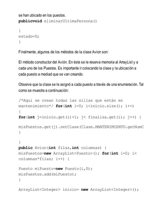 se han ubicado en los puestos.
publicvoid eliminarUltimaPersona()
{
estado=0;
}
Finalmente, algunos de los métodos de la clase Avion son:
El método constructor del Avión. En éste se le reserva memoria al ArrayList y a
cada uno de los Puestos. Es importante ir colocando la clase y la ubicación a
cada puesto a mediad que se van creando.
Observe que la clase se le asignó a cada puesto a través de una enumeración. Tal
como se muestra a continuación:
/*Aqui se crean todas las sillas que están en
mantenimiento*/ for(int i=0; i<inicio.size(); i++)
{
for(int j=inicio.get(i)+1; j< finaliza.get(i); j++) {
misPuestos.get(j).setClase(Clase.MANTENIMIENTO.getNumC
}
}
public Avion(int filas,int columnas) {
misPuestos=new ArrayList<Puesto>(); for(int i=0; i<
columnas*filas; i++) {
Puesto miPuesto=new Puesto(i,0);
misPuestos.add(miPuesto);
}
ArrayList<Integer> inicio= new ArrayList<Integer>();
 