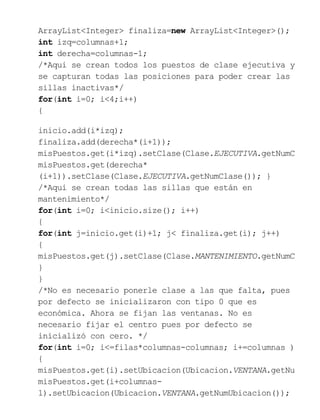 ArrayList<Integer> finaliza=new ArrayList<Integer>();
int izq=columnas+1;
int derecha=columnas-1;
/*Aqui se crean todos los puestos de clase ejecutiva y
se capturan todas las posiciones para poder crear las
sillas inactivas*/
for(int i=0; i<4;i++)
{
inicio.add(i*izq);
finaliza.add(derecha*(i+1));
misPuestos.get(i*izq).setClase(Clase.EJECUTIVA.getNumC
misPuestos.get(derecha*
(i+1)).setClase(Clase.EJECUTIVA.getNumClase()); }
/*Aqui se crean todas las sillas que están en
mantenimiento*/
for(int i=0; i<inicio.size(); i++)
{
for(int j=inicio.get(i)+1; j< finaliza.get(i); j++)
{
misPuestos.get(j).setClase(Clase.MANTENIMIENTO.getNumC
}
}
/*No es necesario ponerle clase a las que falta, pues
por defecto se inicializaron con tipo 0 que es
económica. Ahora se fijan las ventanas. No es
necesario fijar el centro pues por defecto se
inicializó con cero. */
for(int i=0; i<=filas*columnas-columnas; i+=columnas )
{
misPuestos.get(i).setUbicacion(Ubicacion.VENTANA.getNum
misPuestos.get(i+columnas-
1).setUbicacion(Ubicacion.VENTANA.getNumUbicacion());
 