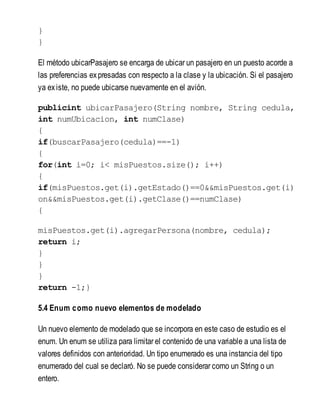 }
}
El método ubicarPasajero se encarga de ubicar un pasajero en un puesto acorde a
las preferencias expresadas con respecto a la clase y la ubicación. Si el pasajero
ya existe, no puede ubicarse nuevamente en el avión.
publicint ubicarPasajero(String nombre, String cedula,
int numUbicacion, int numClase)
{
if(buscarPasajero(cedula)==-1)
{
for(int i=0; i< misPuestos.size(); i++)
{
if(misPuestos.get(i).getEstado()==0&&misPuestos.get(i)
on&&misPuestos.get(i).getClase()==numClase)
{
misPuestos.get(i).agregarPersona(nombre, cedula);
return i;
}
}
}
return -1;}
5.4 Enum como nuevo elementos de modelado
Un nuevo elemento de modelado que se incorpora en este caso de estudio es el
enum. Un enum se utiliza para limitar el contenido de una variable a una lista de
valores definidos con anterioridad. Un tipo enumerado es una instancia del tipo
enumerado del cual se declaró. No se puede considerar como un String o un
entero.
 