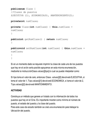 publicenum Clase {
//Clases de puestos
EJECUTIVA (1), ECONOMICA(0), MANTENIMIENTO(2);
privateint numClase;
private Clase(int numClase) { this.numClase =
numClase;
}
publicint getNumClase() { return numClase;
}
publicvoid setNumClase(int numClase) { this.numClase =
numClase;
}
}
Si en un momento dado se requiere imprimir la clase de cada uno de los puestos
que hay en el avión sería posible apoyarnos en esta misma enumeración,
mediante la instrucciónClase.values()[tipo],lo cual se puede interpretar como:
Si tipo toma el valor de cero, entonces Clase. values()[0] devolverá EJECUTIVA, si
toma el valor de 1, Tipo.values()[1] devolverá ECONOMICA, si toma el valor de 2,
Tipo.values()[2] devolverá MANTENIMIENTO.
ACTIVIDAD
Construya un método que genere un listado con la información de todos los
puestos que hay en el Cine. Es importante mostrar como mínimo el número de
puesto, el estado del puesto y la clase del puesto.
Para este caso de estudio también se creó una enumeración para trabajar la
Ubicación del puesto.
 