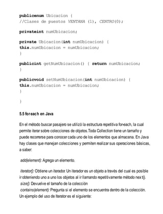 publicenum Ubicacion {
//Clases de puestos VENTANA (1), CENTRO(0);
privateint numUbicacion;
private Ubicacion(int numUbicacion) {
this.numUbicacion = numUbicacion;
}
publicint getNumUbicacion() { return numUbicacion;
}
publicvoid setNumUbicacion(int numUbicacion) {
this.numUbicacion = numUbicacion;
}
}
5.5 foreach en Java
En el método buscar pasajero se utilizó la estructura repetitiva for-each, la cual
permite iterar sobre colecciones de objetos.Toda Collection tiene un tamaño y
puede recorrerse para conocer cada uno de los elementos que almacena. En Java
hay clases que manejan colecciones y permiten realizar sus operaciones básicas,
a saber:
add(element): Agrega un elemento.
iterator(): Obtiene un iterador. Un iterador es un objeto a través del cual es posible
ir obteniendo uno a uno los objetos al ir llamando repetitivamente método next().
size(): Devuelve el tamaño de la colección
contains(element): Pregunta si el elemento se encuentra dentro de la colección.
Un ejemplo del uso de Iterator es el siguiente:
 
