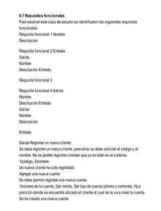 6.1 Requisitos funcionales
Para resolver este caso de estudio se identificaron los siguientes requisitos
funcionales:
Requisito funcional 1 Nombre
Descripción
Requisito funcional 2 Entrada
Salida
Nombre
Descripción Entrada
Requisito funcional 3
Requisito funcional 4 Salida
Nombre
Descripción Entrada
Salida
Nombre
Descripción
Entrada
Salida Registrar un nuevo cliente
Se debe registrar un nuevo cliente, para ellos se debe solicitar el código y el
nombre. No se podrán registrar clientes que ya existan en el sistema.
1)código, 2)nombre
Un nuevo cliente ha sido registrado
Agregar una nueva cuenta
Se debe permitir registrar una nueva cuenta
1)número de la cuenta, 2)el monto, 3)el tipo de cuenta (ahorro o corriente), 4)La
posición donde se encuentra ubicado el cliente al cual se le va a crear la cuenta
Se ha creado una nueva cuenta
 