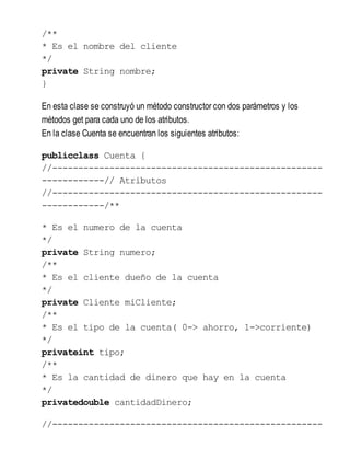 /**
* Es el nombre del cliente
*/
private String nombre;
}
En esta clase se construyó un método constructor con dos parámetros y los
métodos get para cada uno de los atributos.
En la clase Cuenta se encuentran los siguientes atributos:
publicclass Cuenta {
//----------------------------------------------------
------------// Atributos
//----------------------------------------------------
------------/**
* Es el numero de la cuenta
*/
private String numero;
/**
* Es el cliente dueño de la cuenta
*/
private Cliente miCliente;
/**
* Es el tipo de la cuenta( 0-> ahorro, 1->corriente)
*/
privateint tipo;
/**
* Es la cantidad de dinero que hay en la cuenta
*/
privatedouble cantidadDinero;
//----------------------------------------------------
 