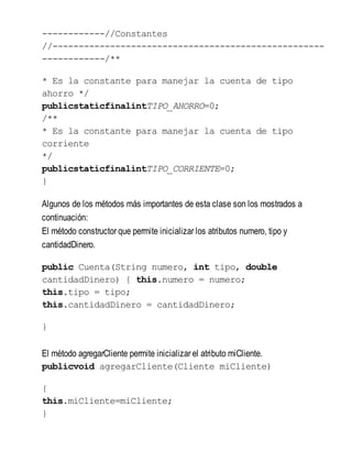 ------------//Constantes
//----------------------------------------------------
------------/**
* Es la constante para manejar la cuenta de tipo
ahorro */
publicstaticfinalintTIPO_AHORRO=0;
/**
* Es la constante para manejar la cuenta de tipo
corriente
*/
publicstaticfinalintTIPO_CORRIENTE=0;
}
Algunos de los métodos más importantes de esta clase son los mostrados a
continuación:
El método constructor que permite inicializar los atributos numero, tipo y
cantidadDinero.
public Cuenta(String numero, int tipo, double
cantidadDinero) { this.numero = numero;
this.tipo = tipo;
this.cantidadDinero = cantidadDinero;
}
El método agregarCliente permite inicializar el atributo miCliente.
publicvoid agregarCliente(Cliente miCliente)
{
this.miCliente=miCliente;
}
 