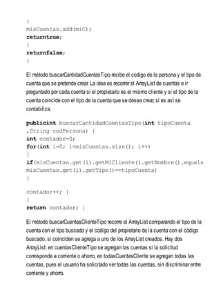 }
misCuentas.add(miC);
returntrue;
}
returnfalse;
}
El método buscarCantidadCuentasTipo recibe el codigo de la persona y el tipo de
cuenta que se pretende crear. La idea es recorrer el ArrayList de cuentas e ir
preguntado por cada cuenta si el propietario es el mismo cliente y si el tipo de la
cuenta coincide con el tipo de la cuenta que se desea crear, si es así se
contabiliza.
publicint buscarCantidadCuentasTipo(int tipoCuenta
,String codPersona) {
int contador=0;
for(int i=0; i<misCuentas.size(); i++)
{
if(misCuentas.get(i).getMiCliente().getNombre().equals
misCuentas.get(i).getTipo()==tipoCuenta)
{
contador++; }
}
return contador; }
El método buscarCuentasClienteTipo recorre el ArrayList comparando el tipo de la
cuenta con el tipo buscado y el codigo del propietario de la cuenta con el código
buscado, si coinciden se agrega a uno de los ArrayList creados. Hay dos
ArrayList: en cuentasClienteTipo se agregan las cuentas si la solicitud
corresponde a corriente o ahorro, en todasCuentasCliente se agregan todas las
cuentas, pues el usuario ha solicitado ver todas las cuentas, sin discriminar entre
corriente y ahorro.
 