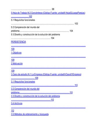 ......................................................................... 98
5 Hoja de Trabajo N 2 Concéntrese (Código Fuente: unidadII Hoja02JuegoParejas)
............................... 102
5.1 Requisitos funcionales
.................................................................................................................. 103
5 2 Comprensión del mundo del
problema.......................................................................................... 104
5 3 Diseño y construcción de la solución del problema
....................................................................... 104
PERSISTENCIA
.......................................................................................................................................
109
1 Objetivos
.......................................................................................................................................
109
2 Motivación
.......................................................................................................................................
109
3 Caso de estudio N.1 La Empresa (Código Fuente: unidadIVCaso01Empresa)
.......................................... 109
3.1 Requisitos funcionales
.................................................................................................................. 110
3 2 Comprensión del mundo del
problema.......................................................................................... 110
3 3 Diseño y construcción de la solución del problema
....................................................................... 112
3.4 Archivos
.......................................................................................................................................
112
3 5 Métodos de ordenamiento y búsqueda
 