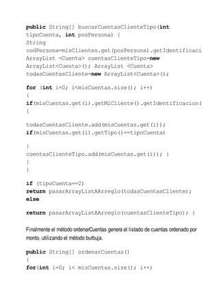 public String[] buscarCuentasClienteTipo(int
tipoCuenta, int posPersona) {
String
codPersona=misClientes.get(posPersona).getIdentificacio
ArrayList <Cuenta> cuentasClienteTipo=new
ArrayList<Cuenta>(); ArrayList <Cuenta>
todasCuentasCliente=new ArrayList<Cuenta>();
for (int i=0; i<misCuentas.size(); i++)
{
if(misCuentas.get(i).getMiCliente().getIdentificacion(
{
todasCuentasCliente.add(misCuentas.get(i));
if(misCuentas.get(i).getTipo()==tipoCuenta)
{
cuentasClienteTipo.add(misCuentas.get(i)); }
}
}
if (tipoCuenta==2)
return pasarArrayListAArreglo(todasCuentasCliente);
else
return pasarArrayListAArreglo(cuentasClienteTipo); }
Finalmente el método ordenarCuentas genera el listado de cuentas ordenado por
monto, utilizando el método burbuja.
public String[] ordenarCuentas()
{
for(int i=0; i< misCuentas.size(); i++)
 