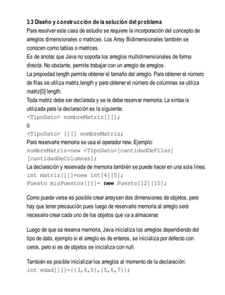 3.3 Diseño y construcción de la solución del problema
Para resolver este caso de estudio se requiere la incorporación del concepto de
arreglos dimensionales o matrices. Los Array Bidimensionales también se
conocen como tablas o matrices.
Es de anotar, que Java no soporta los arreglos multidimensionales de forma
directa. No obstante, permite trabajar con un arreglo de arreglos.
La propiedad length permite obtener el tamaño del arreglo. Para obtener el número
de filas se utiliza matriz.length y para obtener el número de columnas se utiliza
matriz[0] length.
Toda matriz debe ser declarada y se le debe reservar memoria. La sintaxis
utilizada para la declaración es la siguiente:
<TipoDato> nombreMatriz[][];
ó
<TipoDato> [][] nombreMatriz;
Para reservarle memoria se usa el operador new. Ejemplo:
nombreMatriz=new <TipoDato>[cantidadDeFilas]
[cantidadDeColumnas];
La declaración y reservada de memoria también se puede hacer en una sola línea.
int matriz[][]=new int[4][5];
Puesto misPuestos[][]= new Puesto[12][15];
Como puede verse es posible crear arraysen dos dimensiones de objetos, pero
hay que tener precaución pues luego de reservarle memoria al arreglo será
necesario crear cada uno de los objetos que va a almacenar.
Luego de que se reserva memoria, Java inicializa los arreglos dependiendo del
tipo de dato, ejemplo si el arreglo es de enteros, se inicializa por defecto con
ceros, pero si es de objetos se inicializa con null.
También es posible inicializar los arreglos al momento de la declaración:
int edad[][]={{3,4,5},{5,6,7}};
 