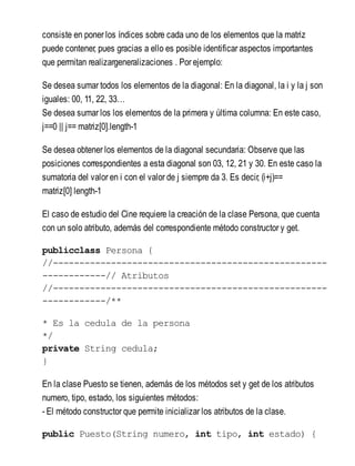 consiste en poner los índices sobre cada uno de los elementos que la matriz
puede contener, pues gracias a ello es posible identificar aspectos importantes
que permitan realizargeneralizaciones . Por ejemplo:
Se desea sumar todos los elementos de la diagonal: En la diagonal, la i y la j son
iguales: 00, 11, 22, 33…
Se desea sumar los los elementos de la primera y última columna: En este caso,
j==0 || j== matriz[0].length-1
Se desea obtener los elementos de la diagonal secundaria: Observe que las
posiciones correspondientes a esta diagonal son 03, 12, 21 y 30. En este caso la
sumatoria del valor en i con el valor de j siempre da 3. Es decir, (i+j)==
matriz[0] length-1
El caso de estudio del Cine requiere la creación de la clase Persona, que cuenta
con un solo atributo, además del correspondiente método constructor y get.
publicclass Persona {
//----------------------------------------------------
------------// Atributos
//----------------------------------------------------
------------/**
* Es la cedula de la persona
*/
private String cedula;
}
En la clase Puesto se tienen, además de los métodos set y get de los atributos
numero, tipo, estado, los siguientes métodos:
- El método constructor que permite inicializar los atributos de la clase.
public Puesto(String numero, int tipo, int estado) {
 