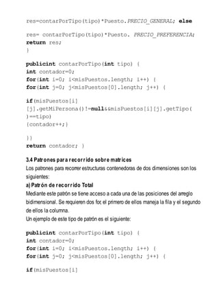 res=contarPorTipo(tipo)*Puesto.PRECIO_GENERAL; else
res= contarPorTipo(tipo)*Puesto. PRECIO_PREFERENCIA;
return res;
}
publicint contarPorTipo(int tipo) {
int contador=0;
for(int i=0; i<misPuestos.length; i++) {
for(int j=0; j<misPuestos[0].length; j++) {
if(misPuestos[i]
[j].getMiPersona()!=null&&misPuestos[i][j].getTipo(
)==tipo)
{contador++;}
}}
return contador; }
3.4 Patrones para recorrido sobre matrices
Los patrones para recorrer estructuras contenedoras de dos dimensiones son los
siguientes:
a) Patrón de recorrido Total
Mediante este patrón se tiene acceso a cada una de las posiciones del arreglo
bidimensional. Se requieren dos for, el primero de ellos maneja la fila y el segundo
de ellos la columna.
Un ejemplo de este tipo de patrón es el siguiente:
publicint contarPorTipo(int tipo) {
int contador=0;
for(int i=0; i<misPuestos.length; i++) {
for(int j=0; j<misPuestos[0].length; j++) {
if(misPuestos[i]
 