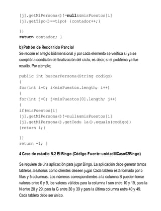 [j].getMiPersona()!=null&&misPuestos[i]
[j].getTipo()==tipo) {contador++;}
}}
return contador; }
b) Patrón de Recorrido Parcial
Se recorre el arreglo bidimensional y por cada elemento se verifica si ya se
cumplió la condición de finalización del ciclo, es decir, si el problema ya fue
resulto. Por ejemplo;
public int buscarPersona(String codigo)
{
for(int i=0; i<misPuestos.length; i++)
{
for(int j=0; j<misPuestos[0].length; j++)
{
if(misPuestos[i]
[j].getMiPersona()!=null&&misPuestos[i]
[j].getMiPersona().getCedu la().equals(codigo))
{return i;}
}}
return -1; }
4 Caso de estudio N.2 El Bingo (Código Fuente: unidadIIICaso02Bingo)
Se requiere de una aplicación para jugar Bingo. La aplicación debe generar tantos
tableros aleatorios como clientes deseen jugar. Cada tablero está formado por 5
filas y 5 columnas. Los números correspondientes a la columna B pueden tomar
valores entre 0 y 9, los valores válidos para la columna I son entre 10 y 19, para la
N entre 20 y 29, para la G entre 30 y 39 y para la última columna entre 40 y 49.
Cada tablero debe ser único.
 