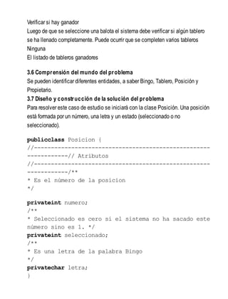 Verificar si hay ganador
Luego de que se seleccione una balota el sistema debe verificar si algún tablero
se ha llenado completamente. Puede ocurrir que se completen varios tableros
Ninguna
El listado de tableros ganadores
3.6 Comprensión del mundo del problema
Se pueden identificar diferentes entidades, a saber Bingo, Tablero, Posición y
Propietario.
3.7 Diseño y construcción de la solución del problema
Para resolver este caso de estudio se iniciará con la clase Posición. Una posición
está formada por un número, una letra y un estado (seleccionado o no
seleccionado).
publicclass Posicion {
//----------------------------------------------------
------------// Atributos
//----------------------------------------------------
------------/**
* Es el número de la posicion
*/
privateint numero;
/**
* Seleccionado es cero si el sistema no ha sacado este
número sino es 1. */
privateint seleccionado;
/**
* Es una letra de la palabra Bingo
*/
privatechar letra;
}
 