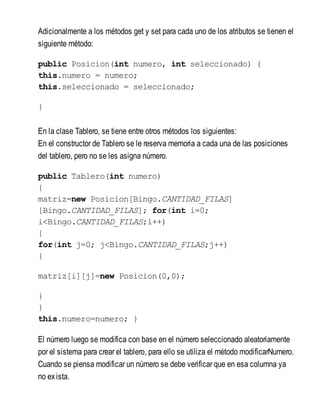 Adicionalmente a los métodos get y set para cada uno de los atributos se tienen el
siguiente método:
public Posicion(int numero, int seleccionado) {
this.numero = numero;
this.seleccionado = seleccionado;
}
En la clase Tablero, se tiene entre otros métodos los siguientes:
En el constructor de Tablero se le reserva memoria a cada una de las posiciones
del tablero, pero no se les asigna número.
public Tablero(int numero)
{
matriz=new Posicion[Bingo.CANTIDAD_FILAS]
[Bingo.CANTIDAD_FILAS]; for(int i=0;
i<Bingo.CANTIDAD_FILAS;i++)
{
for(int j=0; j<Bingo.CANTIDAD_FILAS;j++)
{
matriz[i][j]=new Posicion(0,0);
}
}
this.numero=numero; }
El número luego se modifica con base en el número seleccionado aleatoriamente
por el sistema para crear el tablero, para ello se utiliza el método modificarNumero.
Cuando se piensa modificar un número se debe verificar que en esa columna ya
no exista.
 