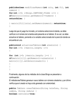 publicboolean modificarNumero(int colu, int fil, int
numero) {
for(int i=0; i<Bingo.CANTIDAD_FILAS; i++) {
if(matriz[i][colu].getNumero()==numero) {
returnfalse; }
} matriz[fil][colu].setNumero(numero); returntrue;
}
Luego de que el juego ha iniciado y el sistema selecciona la balota, se debe
verificar si el número de la balota está presente en el tablero. Si es así, se debe
actualizar el tablero, poniendo a la variable seleccionado de la posición donde se
encuentra en uno.
publicvoid actualizarTablero(int aleatorio) {
for(int i=0; i<matriz.length; i++)
{
for (int j=0; j<matriz.length; j++) {
if(matriz[i][j].getNumero()==aleatorio) {
matriz[i][j].setSeleccionado(1); }
}
}
}
Finalmente, algunos de los métodos de la clase Bingo se presentan a
continuación:
El métodocrearTablero generaun nuevo tablero con números aleatorios y por último
verifica que el creado no haya sido generado con anterioridad.
public Tablero crearTablero(String telefono, String
nombre, String cedula) {
boolean centinela=true;
 