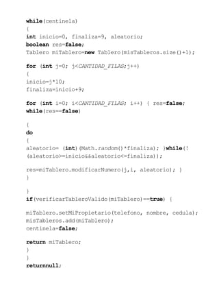 while(centinela)
{
int inicio=0, finaliza=9, aleatorio;
boolean res=false;
Tablero miTablero=new Tablero(misTableros.size()+1);
for (int j=0; j<CANTIDAD_FILAS;j++)
{
inicio=j*10;
finaliza=inicio+9;
for (int i=0; i<CANTIDAD_FILAS; i++) { res=false;
while(res==false)
{
do
{
aleatorio= (int)(Math.random()*finaliza); }while(!
(aleatorio>=inicio&&aleatorio<=finaliza));
res=miTablero.modificarNumero(j,i, aleatorio); }
}
}
if(verificarTableroValido(miTablero)==true) {
miTablero.setMiPropietario(telefono, nombre, cedula);
misTableros.add(miTablero);
centinela=false;
return miTablero;
}
}
returnnull;
 