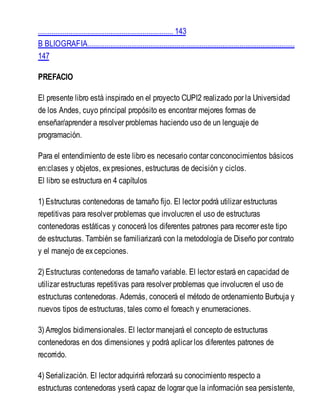 ....................................................................... 143
B BLIOGRAFIA.............................................................................................................
147
PREFACIO
El presente libro está inspirado en el proyecto CUPI2 realizado por la Universidad
de los Andes, cuyo principal propósito es encontrar mejores formas de
enseñar/aprender a resolver problemas haciendo uso de un lenguaje de
programación.
Para el entendimiento de este libro es necesario contar conconocimientos básicos
en:clases y objetos, expresiones, estructuras de decisión y ciclos.
El libro se estructura en 4 capítulos
1) Estructuras contenedoras de tamaño fijo. El lector podrá utilizar estructuras
repetitivas para resolver problemas que involucren el uso de estructuras
contenedoras estáticas y conocerá los diferentes patrones para recorrer este tipo
de estructuras. También se familiarizará con la metodología de Diseño por contrato
y el manejo de excepciones.
2) Estructuras contenedoras de tamaño variable. El lector estará en capacidad de
utilizar estructuras repetitivas para resolver problemas que involucren el uso de
estructuras contenedoras. Además, conocerá el método de ordenamiento Burbuja y
nuevos tipos de estructuras, tales como el foreach y enumeraciones.
3) Arreglos bidimensionales. El lector manejará el concepto de estructuras
contenedoras en dos dimensiones y podrá aplicar los diferentes patrones de
recorrido.
4) Serialización. El lector adquirirá reforzará su conocimiento respecto a
estructuras contenedoras yserá capaz de lograr que la información sea persistente,
 