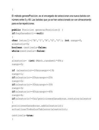}
El método generarPosicion, es el encargado de seleccionar una nueva balota con
número entre 0 y 49. Las balotas que ya se han seleccionado se van almacenando
para evitar repeticiones.
public Posicion generarPosicion() {
if(hayGanador()==null)
{
char letra[]={'B','I','N','G','O'}; int rango=0,
aleatorio=0;
boolean centinela=false;
while(centinela==false)
{
aleatorio= (int)(Math.random()*49);
rango=0;
if (aleatorio>=10&&rango<=19)
rango=1;
if(aleatorio>=20&&rango<=29)
rango=2;
if(aleatorio>=30&&rango<=39)
rango=3;
if(aleatorio>=40&&rango<=49)
rango=4;
if(aleatorio!=0&&!posicionesGanadoras.contains(aleator
{
posicionesGanadoras.add(aleatorio);
actualizarTodosLosTableros(aleatorio);
centinela=true;
}
 