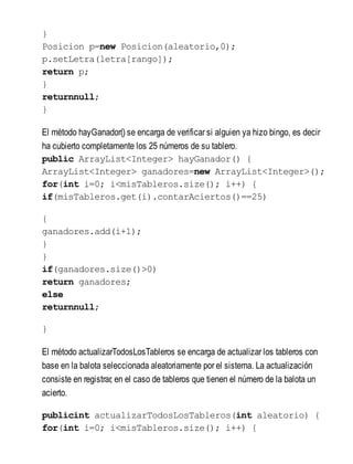 }
Posicion p=new Posicion(aleatorio,0);
p.setLetra(letra[rango]);
return p;
}
returnnull;
}
El método hayGanador() se encarga de verificar si alguien ya hizo bingo, es decir
ha cubierto completamente los 25 números de su tablero.
public ArrayList<Integer> hayGanador() {
ArrayList<Integer> ganadores=new ArrayList<Integer>();
for(int i=0; i<misTableros.size(); i++) {
if(misTableros.get(i).contarAciertos()==25)
{
ganadores.add(i+1);
}
}
if(ganadores.size()>0)
return ganadores;
else
returnnull;
}
El método actualizarTodosLosTableros se encarga de actualizar los tableros con
base en la balota seleccionada aleatoriamente por el sistema. La actualización
consiste en registrar, en el caso de tableros que tienen el número de la balota un
acierto.
publicint actualizarTodosLosTableros(int aleatorio) {
for(int i=0; i<misTableros.size(); i++) {
 