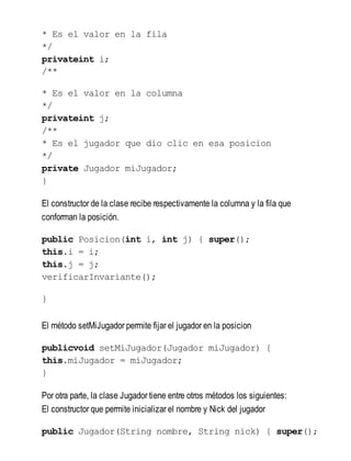 * Es el valor en la fila
*/
privateint i;
/**
* Es el valor en la columna
*/
privateint j;
/**
* Es el jugador que dio clic en esa posicion
*/
private Jugador miJugador;
}
El constructor de la clase recibe respectivamente la columna y la fila que
conforman la posición.
public Posicion(int i, int j) { super();
this.i = i;
this.j = j;
verificarInvariante();
}
El método setMiJugador permite fijar el jugador en la posicion
publicvoid setMiJugador(Jugador miJugador) {
this.miJugador = miJugador;
}
Por otra parte, la clase Jugador tiene entre otros métodos los siguientes:
El constructor que permite inicializar el nombre y Nick del jugador
public Jugador(String nombre, String nick) { super();
 