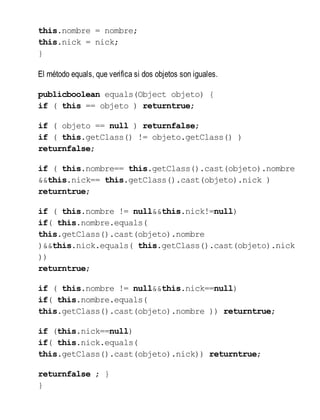this.nombre = nombre;
this.nick = nick;
}
El método equals, que verifica si dos objetos son iguales.
publicboolean equals(Object objeto) {
if ( this == objeto ) returntrue;
if ( objeto == null ) returnfalse;
if ( this.getClass() != objeto.getClass() )
returnfalse;
if ( this.nombre== this.getClass().cast(objeto).nombre
&&this.nick== this.getClass().cast(objeto).nick )
returntrue;
if ( this.nombre != null&&this.nick!=null)
if( this.nombre.equals(
this.getClass().cast(objeto).nombre
)&&this.nick.equals( this.getClass().cast(objeto).nick
))
returntrue;
if ( this.nombre != null&&this.nick==null)
if( this.nombre.equals(
this.getClass().cast(objeto).nombre )) returntrue;
if (this.nick==null)
if( this.nick.equals(
this.getClass().cast(objeto).nick)) returntrue;
returnfalse ; }
}
 