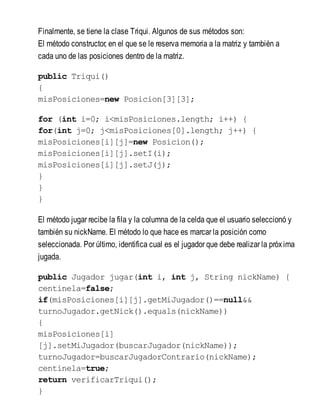Finalmente, se tiene la clase Triqui. Algunos de sus métodos son:
El método constructor, en el que se le reserva memoria a la matriz y también a
cada uno de las posiciones dentro de la matriz.
public Triqui()
{
misPosiciones=new Posicion[3][3];
for (int i=0; i<misPosiciones.length; i++) {
for(int j=0; j<misPosiciones[0].length; j++) {
misPosiciones[i][j]=new Posicion();
misPosiciones[i][j].setI(i);
misPosiciones[i][j].setJ(j);
}
}
}
El método jugar recibe la fila y la columna de la celda que el usuario seleccionó y
también su nickName. El método lo que hace es marcar la posición como
seleccionada. Por último, identifica cual es el jugador que debe realizar la próxima
jugada.
public Jugador jugar(int i, int j, String nickName) {
centinela=false;
if(misPosiciones[i][j].getMiJugador()==null&&
turnoJugador.getNick().equals(nickName))
{
misPosiciones[i]
[j].setMiJugador(buscarJugador(nickName));
turnoJugador=buscarJugadorContrario(nickName);
centinela=true;
return verificarTriqui();
}
 