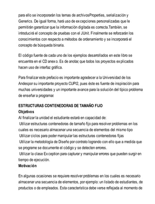 para ello se incorporarán los temas de archivosProperties, serialización y
Generics. De igual forma, hará uso de excepciones personalizadas que le
permitirán garantizar que la información digitada es correcta.También, se
introducirá el concepto de pruebas con el JUnit. Finalmente se reforzarán los
conocimientos con respecto a métodos de ordenamiento y se incorporará el
concepto de búsqueda binaria.
El código fuente de cada uno de los ejemplos desarrollados en este libro se
encuentra en el CD anexo. Es de anotar, que todos los proyectos explicados
hacen uso de interfaz gráfica.
Para finalizar este prefacio es importante agradecer a la Universidad de los
Andespor su importante proyecto CUPI2, pues éste es fuente de inspiración para
muchas universidades y un importante avance para la solución del típico problema
de enseñar a programar.
ESTRUCTURAS CONTENEDORAS DE TAMAÑO FIJO
Objetivos
Al finalizar la unidad el estudiante estará en capacidad de:
Utilizar estructuras contenedoras de tamaño fijo para resolver problemas en los
cuales es necesario almacenar una secuencia de elementos del mismo tipo
Utilizar ciclos para poder manipular las estructuras contenedoras fijas
Utilizar la metodología de Diseño por contrato logrando con ello que a medida que
se programe se documente el código y se detecten errores.
Utilizar la clase Exception para capturar y manipular errores que pueden surgir en
tiempo de ejecución.
Motivación
En algunas ocasiones se requiere resolver problemas en los cuales es necesario
almacenar una secuencia de elementos, por ejemplo: un listado de estudiantes, de
productos o de empleados. Esta característica debe verse reflejada al momento de
 