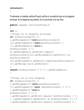 returnnull;
}
Finalmente, el método verificarTriqui() verifica si se realizó triqui en la diagonal
principal, en la diagonal secundaria, en la columnas o en las filas.
public Jugador verificarTriqui()
{
int i;
//Triqui en la diagonal principal
if( misPosiciones[0][ 0
].getMiJugador()!=null&&misPosiciones[2]
[2].getMiJugador()!=null&&misPosiciones[1 ]
[1].getMiJugador()!=null&&
misPosiciones[ 0 ][
0].getMiJugador().getNick().equals(
misPosiciones[2][2].getMiJugador().getNick()) &&
misPosiciones[0]
[0].getMiJugador().getNick().equals(misPosiciones[1]
[1].getMiJuga dor().getNick()))
{
return misPosiciones[ 0 ][ 0 ].getMiJugador();
}
//Triqui en la otra diagonal
if( misPosiciones[0][ 2
].getMiJugador()!=null&&misPosiciones[1]
[1].getMiJugador()!=null &&misPosiciones[ 2 ][ 0
].getMiJugador()!=null&&
misPosiciones[ 0 ][ 2
].getMiJugador().getNick().equals( misPosiciones[ 1 ][
1 ].getMiJugador().getNick()) && misPosiciones[ 0 ][ 2
].getMiJugador().getNick().equals( misPosiciones[ 2 ]
 